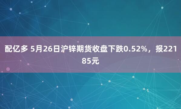 配亿多 5月26日沪锌期货收盘下跌0.52%，报22185元