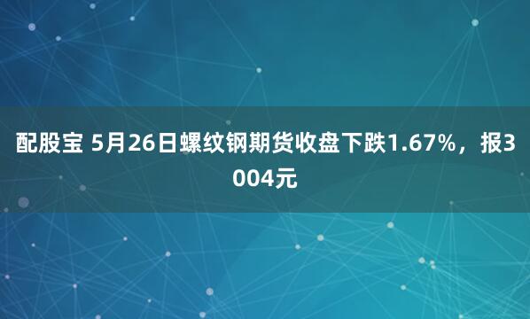 配股宝 5月26日螺纹钢期货收盘下跌1.67%，报3004元