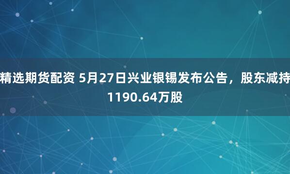 精选期货配资 5月27日兴业银锡发布公告，股东减持1190.64万股