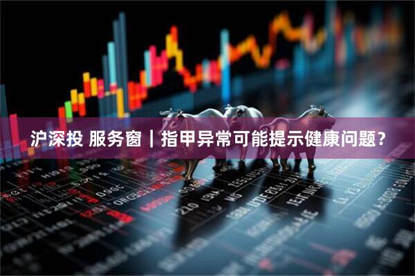 沪深投 服务窗｜指甲异常可能提示健康问题？