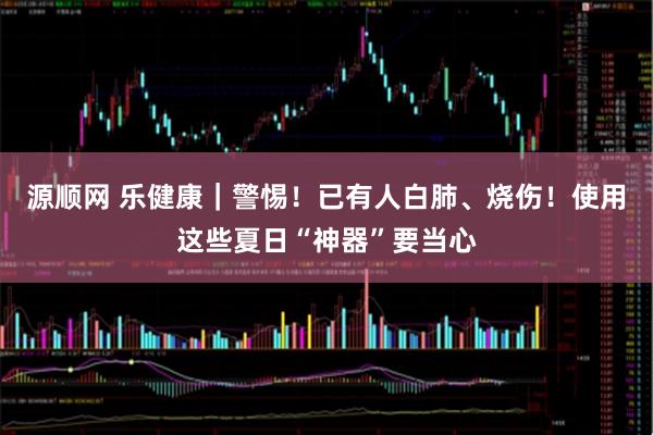 源顺网 乐健康｜警惕！已有人白肺、烧伤！使用这些夏日“神器”要当心