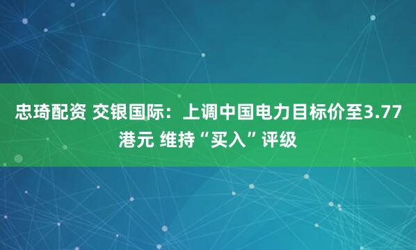忠琦配资 交银国际：上调中国电力目标价至3.77港元 维持“买入”评级