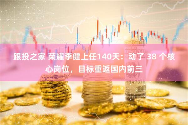 跟投之家 荣耀李健上任140天：动了 38 个核心岗位，目标重返国内前三