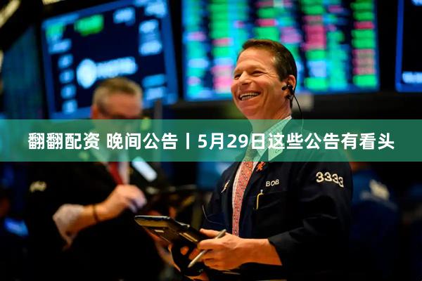 翻翻配资 晚间公告丨5月29日这些公告有看头