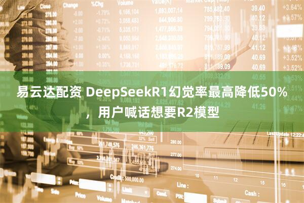 易云达配资 DeepSeekR1幻觉率最高降低50%，用户喊话想要R2模型