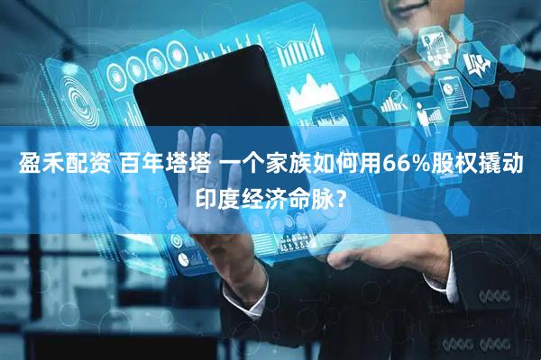盈禾配资 百年塔塔 一个家族如何用66%股权撬动印度经济命脉？