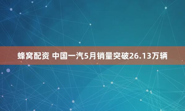 蜂窝配资 中国一汽5月销量突破26.13万辆