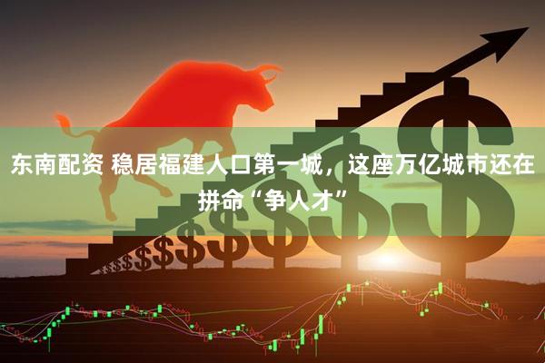 东南配资 稳居福建人口第一城，这座万亿城市还在拼命“争人才”