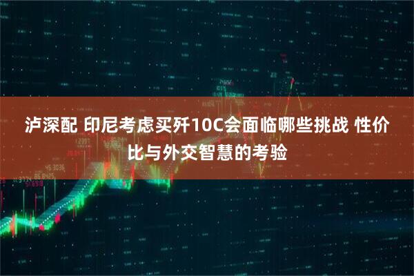 泸深配 印尼考虑买歼10C会面临哪些挑战 性价比与外交智慧的考验