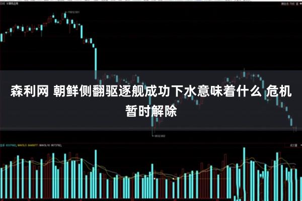 森利网 朝鲜侧翻驱逐舰成功下水意味着什么 危机暂时解除