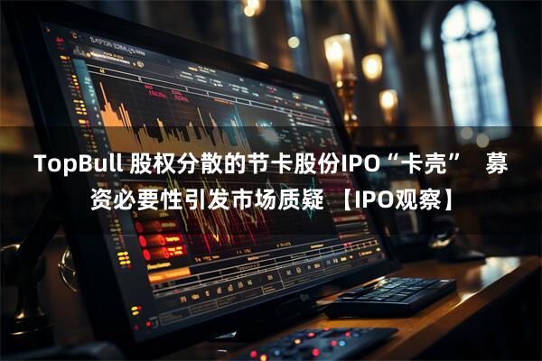 TopBull 股权分散的节卡股份IPO“卡壳”   募资必要性引发市场质疑 【IPO观察】