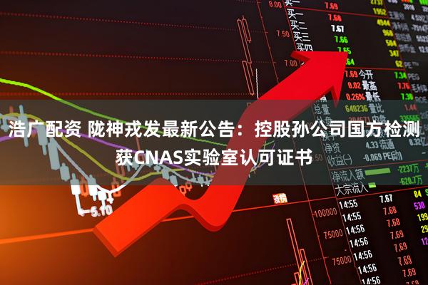 浩广配资 陇神戎发最新公告：控股孙公司国方检测获CNAS实验室认可证书