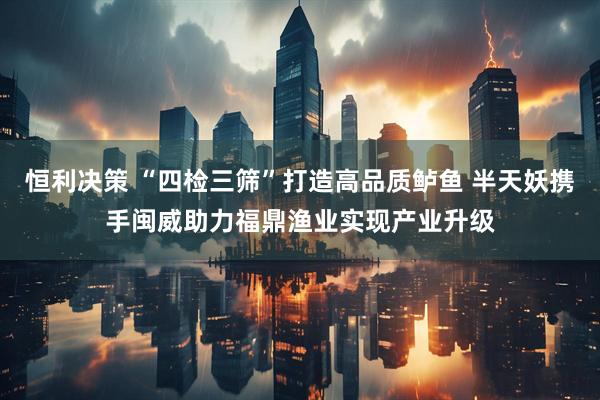恒利决策 “四检三筛”打造高品质鲈鱼 半天妖携手闽威助力福鼎渔业实现产业升级