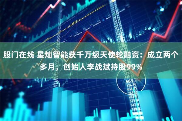 股门在线 星灿智能获千万级天使轮融资：成立两个多月，创始人李战斌持股99%