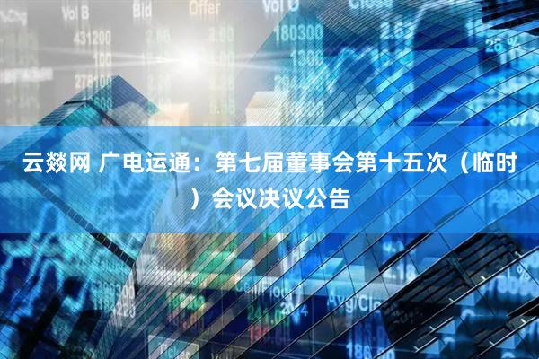 云燚网 广电运通：第七届董事会第十五次（临时）会议决议公告