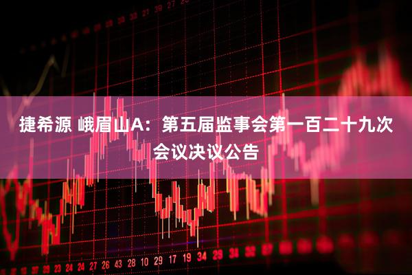 捷希源 峨眉山A：第五届监事会第一百二十九次会议决议公告