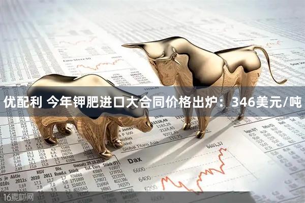 优配利 今年钾肥进口大合同价格出炉：346美元/吨