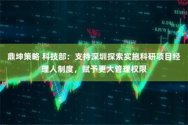 鼎坤策略 科技部：支持深圳探索实施科研项目经理人制度，赋予更大管理权限
