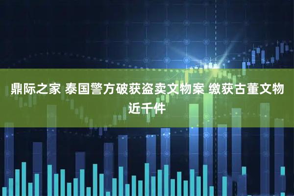 鼎际之家 泰国警方破获盗卖文物案 缴获古董文物近千件