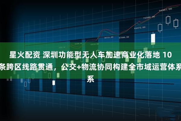 星火配资 深圳功能型无人车加速商业化落地 10条跨区线路贯通，公交+物流协同构建全市域运营体系