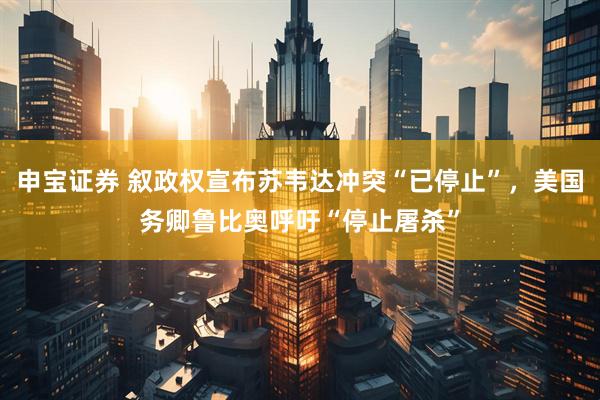 申宝证券 叙政权宣布苏韦达冲突“已停止”，美国务卿鲁比奥呼吁“停止屠杀”