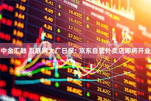 中金汇融 互联网大厂日报: 京东自营外卖店即将开业