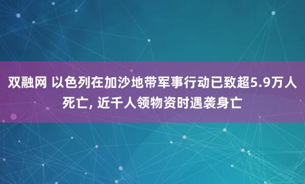 双融网 以色列在加沙地带军事行动已致超5.9万人死亡, 近千人领物资时遇袭身亡