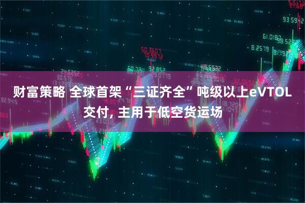财富策略 全球首架“三证齐全”吨级以上eVTOL交付, 主用于低空货运场