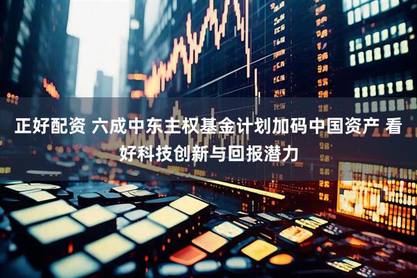 正好配资 六成中东主权基金计划加码中国资产 看好科技创新与回报潜力