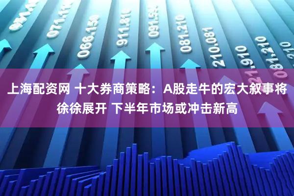 上海配资网 十大券商策略：A股走牛的宏大叙事将徐徐展开 下半年市场或冲击新高