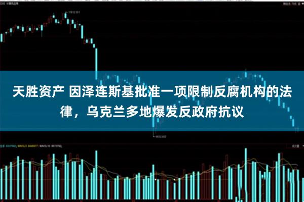 天胜资产 因泽连斯基批准一项限制反腐机构的法律，乌克兰多地爆发反政府抗议