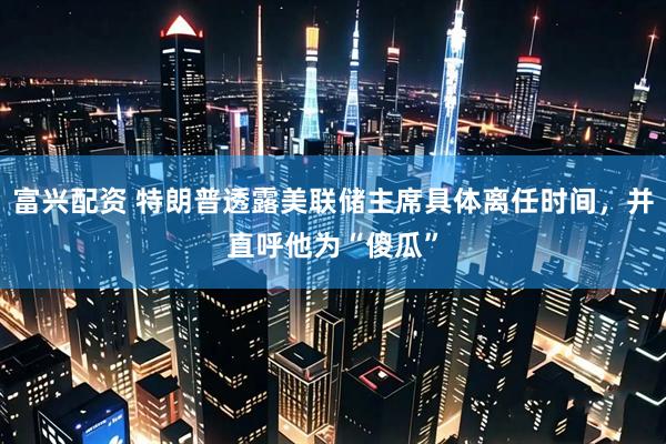 富兴配资 特朗普透露美联储主席具体离任时间，并直呼他为“傻瓜”
