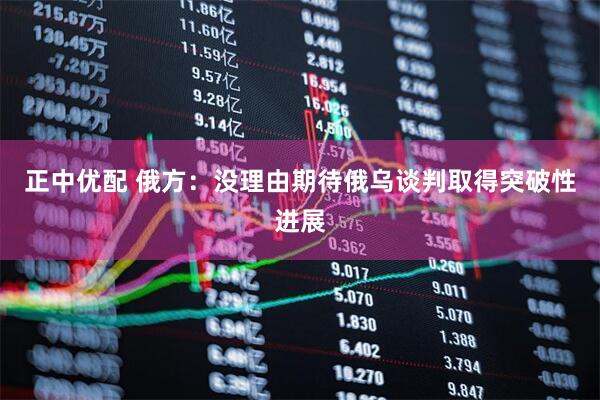 正中优配 俄方：没理由期待俄乌谈判取得突破性进展