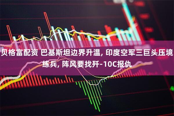 贝格富配资 巴基斯坦边界升温, 印度空军三巨头压境练兵, 阵风要找歼-10C报仇