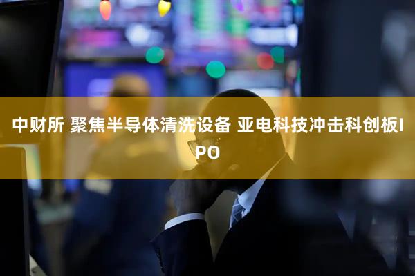 中财所 聚焦半导体清洗设备 亚电科技冲击科创板IPO