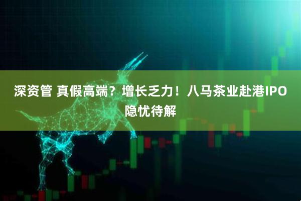 深资管 真假高端？增长乏力！八马茶业赴港IPO隐忧待解