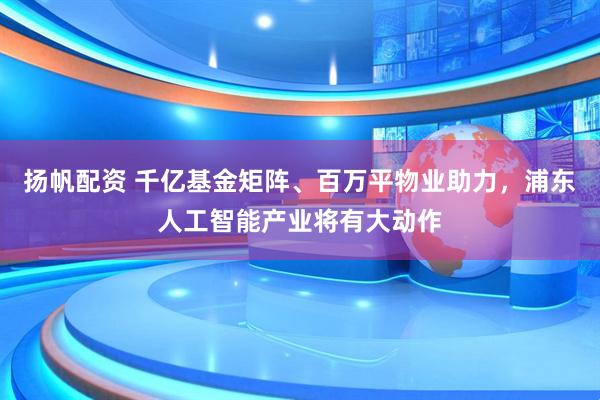 扬帆配资 千亿基金矩阵、百万平物业助力，浦东人工智能产业将有大动作