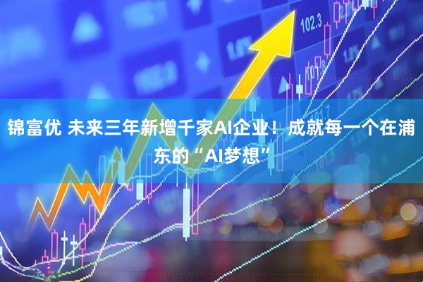 锦富优 未来三年新增千家AI企业！成就每一个在浦东的“AI梦想”