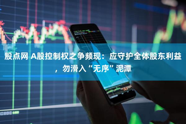 股点网 A股控制权之争频现：应守护全体股东利益，勿滑入“无序”泥潭