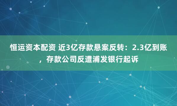 恒运资本配资 近3亿存款悬案反转：2.3亿到账，存款公司反遭浦发银行起诉