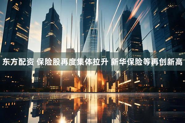 东方配资 保险股再度集体拉升 新华保险等再创新高