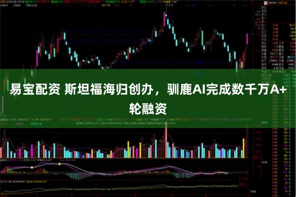 易宝配资 斯坦福海归创办，驯鹿AI完成数千万A+轮融资