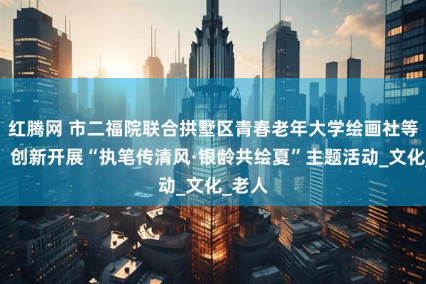 红腾网 市二福院联合拱墅区青春老年大学绘画社等团体，创新开展“执笔传清风·银龄共绘夏”主题活动_文化_老人