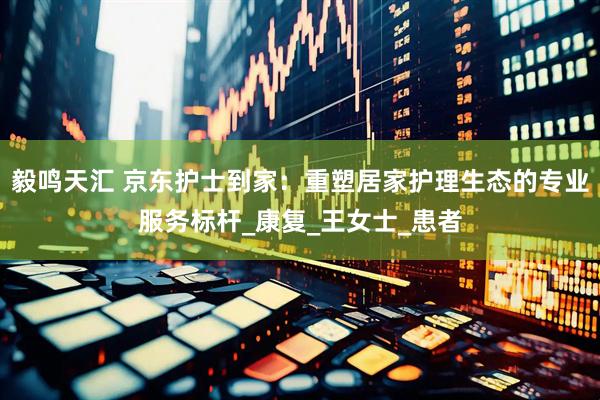 毅鸣天汇 京东护士到家：重塑居家护理生态的专业服务标杆_康复_王女士_患者