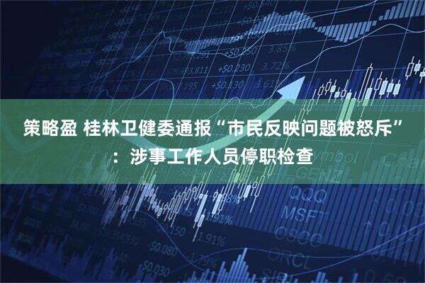 策略盈 桂林卫健委通报“市民反映问题被怒斥”：涉事工作人员停职检查