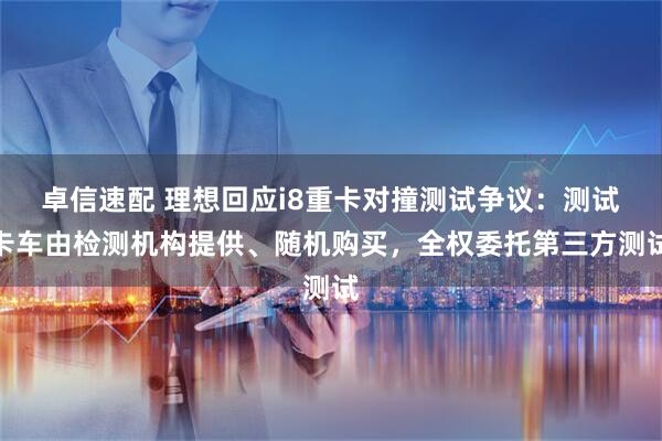 卓信速配 理想回应i8重卡对撞测试争议：测试卡车由检测机构提供、随机购买，全权委托第三方测试