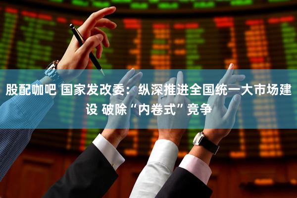 股配咖吧 国家发改委：纵深推进全国统一大市场建设 破除“内卷式”竞争