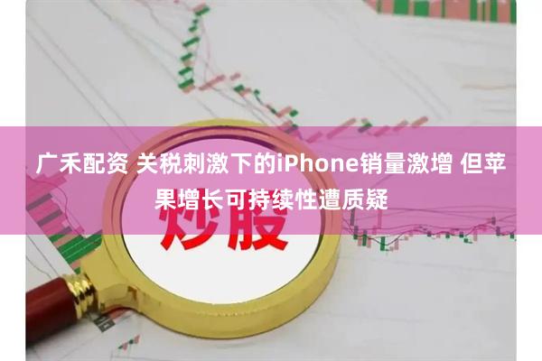广禾配资 关税刺激下的iPhone销量激增 但苹果增长可持续性遭质疑