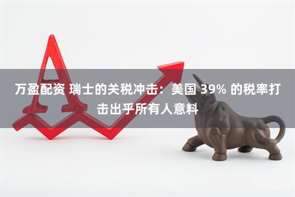 万盈配资 瑞士的关税冲击：美国 39% 的税率打击出乎所有人意料