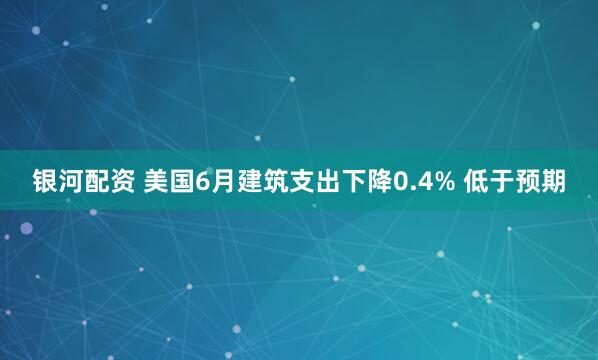 银河配资 美国6月建筑支出下降0.4% 低于预期
